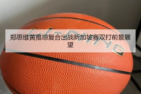 郑思维黄雅琼复合出战新加坡赛双打前景展望